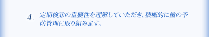 ４、定期検診の重要性を理解していただき、積極的に歯の予防管理に取り組みます。